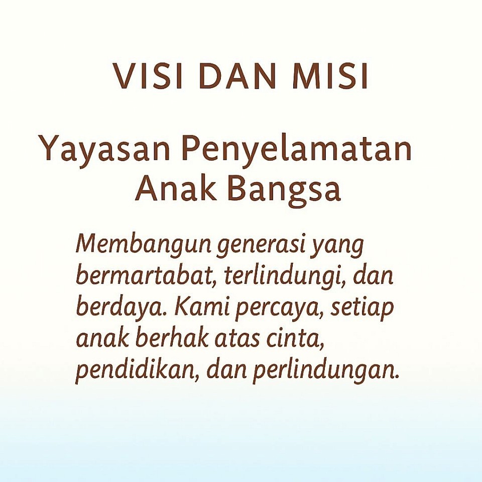 🖼️ Deskripsi Visual Gambar “Visi dan Misi YPAB”  - Judul utama: VISI DAN MISI ditulis dengan huruf kapital, tebal, dan berwarna coklat-oranye, terletak di bagian atas gambar. - Nama organisasi: Yayasan Penyelamatan Anak Bangsa ditampilkan tepat di bawah judul, dengan font sans-serif yang tebal dan warna senada. - Isi naratif:     > Membangun generasi yang bermartabat, terlindungi, dan berdaya. Kami percaya, setiap anak berhak atas cinta, pendidikan, dan perlindungan.  - Tata letak: Semua teks tersusun secara simetris dan terpusat di tengah gambar. - Latar belakang: Gradasi lembut dari putih di bagian atas menuju biru muda di bagian bawah, menciptakan kesan tenang dan penuh harapan. - Nuansa warna: Kombinasi warna coklat-oranye untuk teks dan biru muda untuk latar memberi kesan hangat, bersahabat, dan profesional.